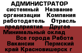 АДМИНИСТРАТОР системный › Название организации ­ Компания-работодатель › Отрасль предприятия ­ Другое › Минимальный оклад ­ 25 000 - Все города Работа » Вакансии   . Пермский край,Красновишерск г.